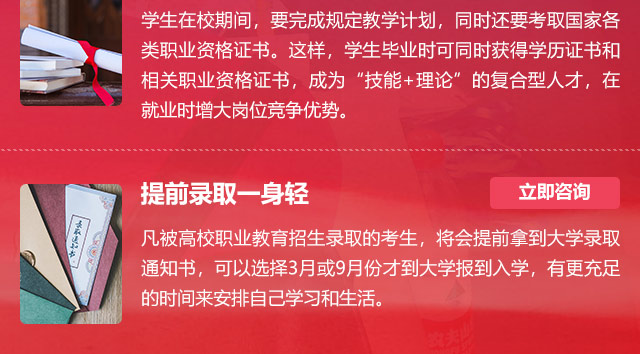 学生在校期间，要完成规定教学计划，同时还要考取国家各类职业资格证书。这样，学生毕业时可同时获得学历证书和相关职业资格证书，成为“技能+理论”的复合型人才，在就业时增大岗位竞争优势。提前录取一身轻:凡被高校职业教育招生录取的考生，将会提前拿到大学录取通知书，可以选择3月或9月份才到大学报到入学，有更充足的时间来安排自己学习和生活。