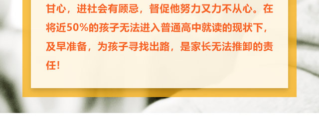 孩子学习不给力的，家长更是着急上火，上职高不甘心，进社会有顾忌，督促他努力又力不从心。在将近50%的孩子无法进入普通高中就读的现状下,及早准备，为孩子寻找出路,是家长无法推卸的责任!