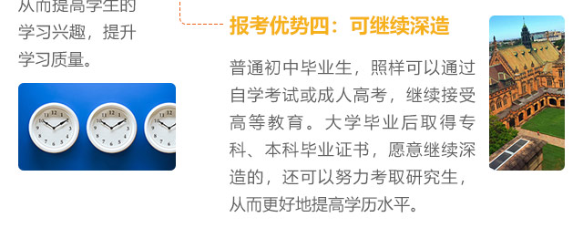 报考优势四:可继续深造，普通初中毕业生，照样可以通过自学考试或成人高考，继续接受高等教育。大学毕业后取得专科、本科毕业证书，愿意继续深造的，还可以努力考取研究生,从而更好地提高学历水平。